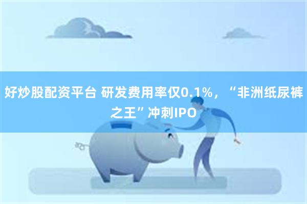 好炒股配资平台 研发费用率仅0.1%，“非洲纸尿裤之王”冲刺IPO