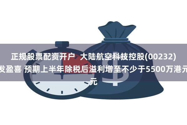 正规股票配资开户  大陆航空科技控股(00232)发盈喜 预期上半年除税后溢利增至不少于5500万港元