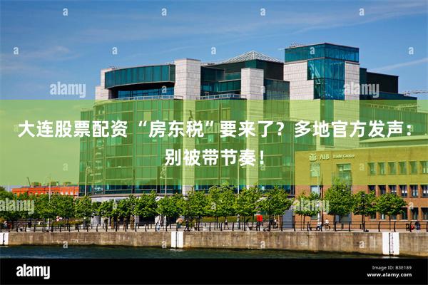 大连股票配资 “房东税”要来了？多地官方发声：别被带节奏！