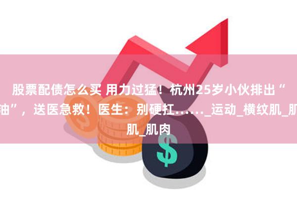 股票配债怎么买 用力过猛！杭州25岁小伙排出“酱油”，送医急救！医生：别硬扛……_运动_横纹肌_肌肉