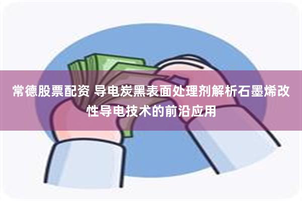 常德股票配资 导电炭黑表面处理剂解析石墨烯改性导电技术的前沿应用