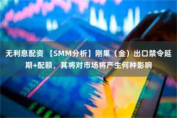 无利息配资 【SMM分析】刚果（金）出口禁令延期+配额，其将对市场将产生何种影响